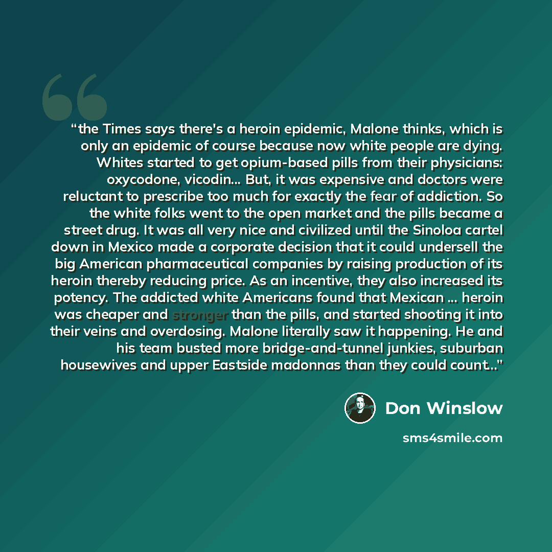“the Times says there's a heroin epidemic, Malone thinks, which is only an epidemic of course because now white people are dying. Whites started to get opium-based pills from their physicians: oxycodone, vicodin... But, it was expensive and doctors were reluctant to prescribe too much for exactly…” quote by Don Winslow