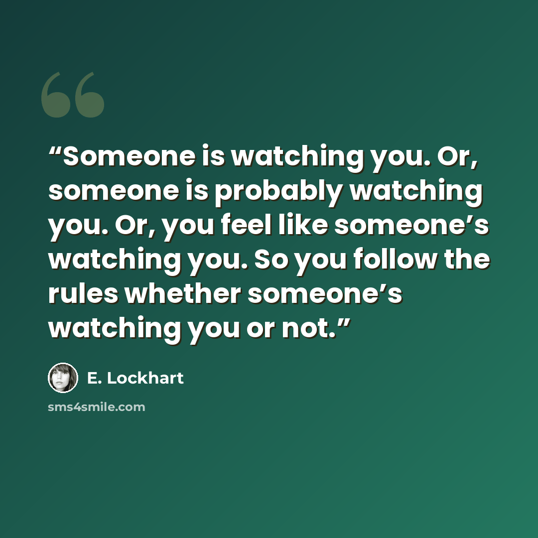 “Someone is watching you. Or, someone is probably watching you. Or, you feel like someone’s watching you. So you follow the rules whether someone’s watching you or not.” quote by E. Lockhart