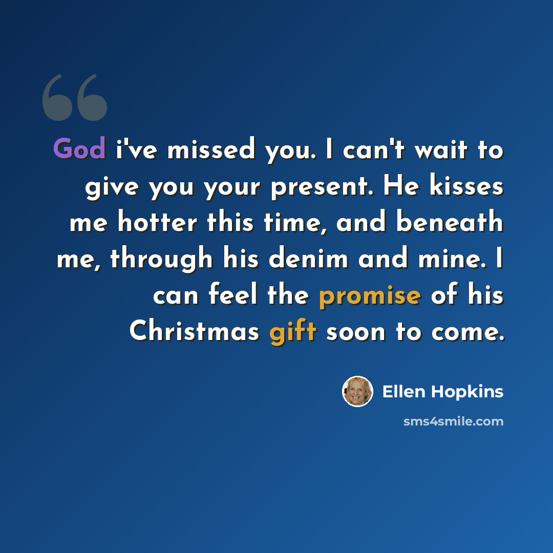“God i've missed you. I can't wait to give you your present. He kisses me hotter this time, and beneath me, through his denim and mine. I can feel the promise of his Christmas gift soon to come.” quote by Ellen Hopkins