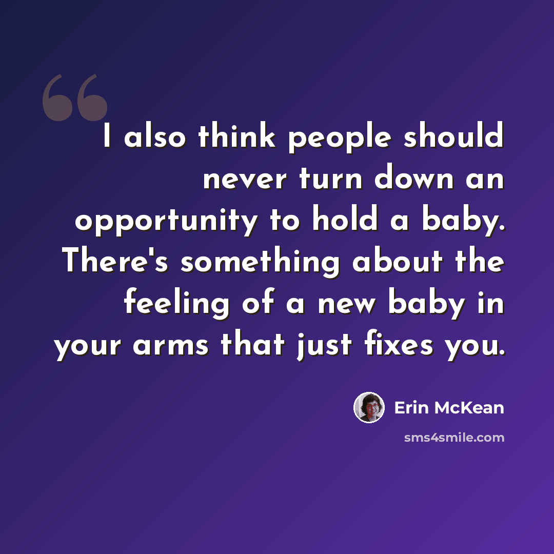 “I also think people should never turn down an opportunity to hold a baby. There's something about the feeling of a new baby in your arms that just fixes you.” quote by Erin McKean
