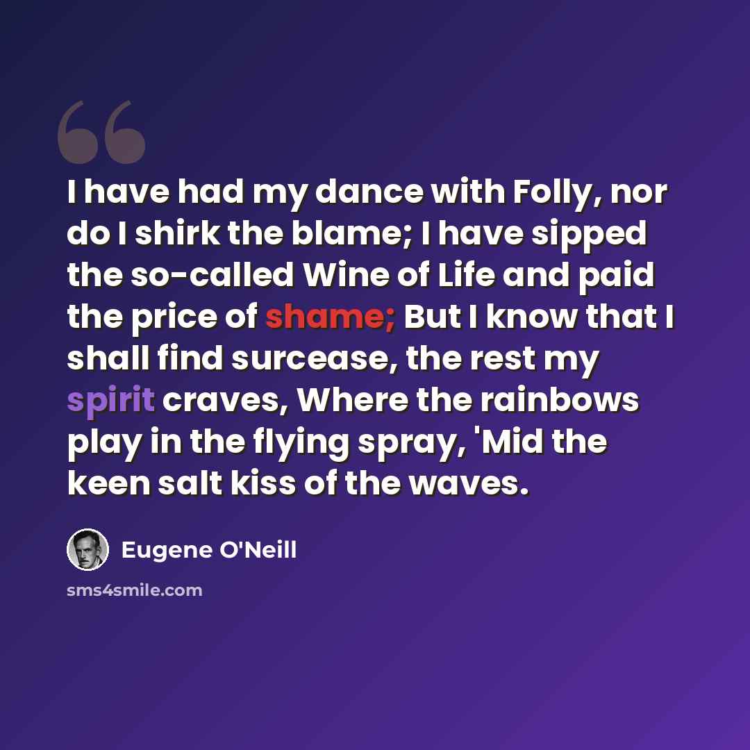 “I have had my dance with Folly, nor do I shirk the blame; I have sipped the so-called Wine of Life and paid the price of shame; But I know that I shall find surcease, the rest my spirit craves, Where the rainbows play in the flying spray, 'Mid the keen salt kiss of the waves.” quote by Eugene O'Neill