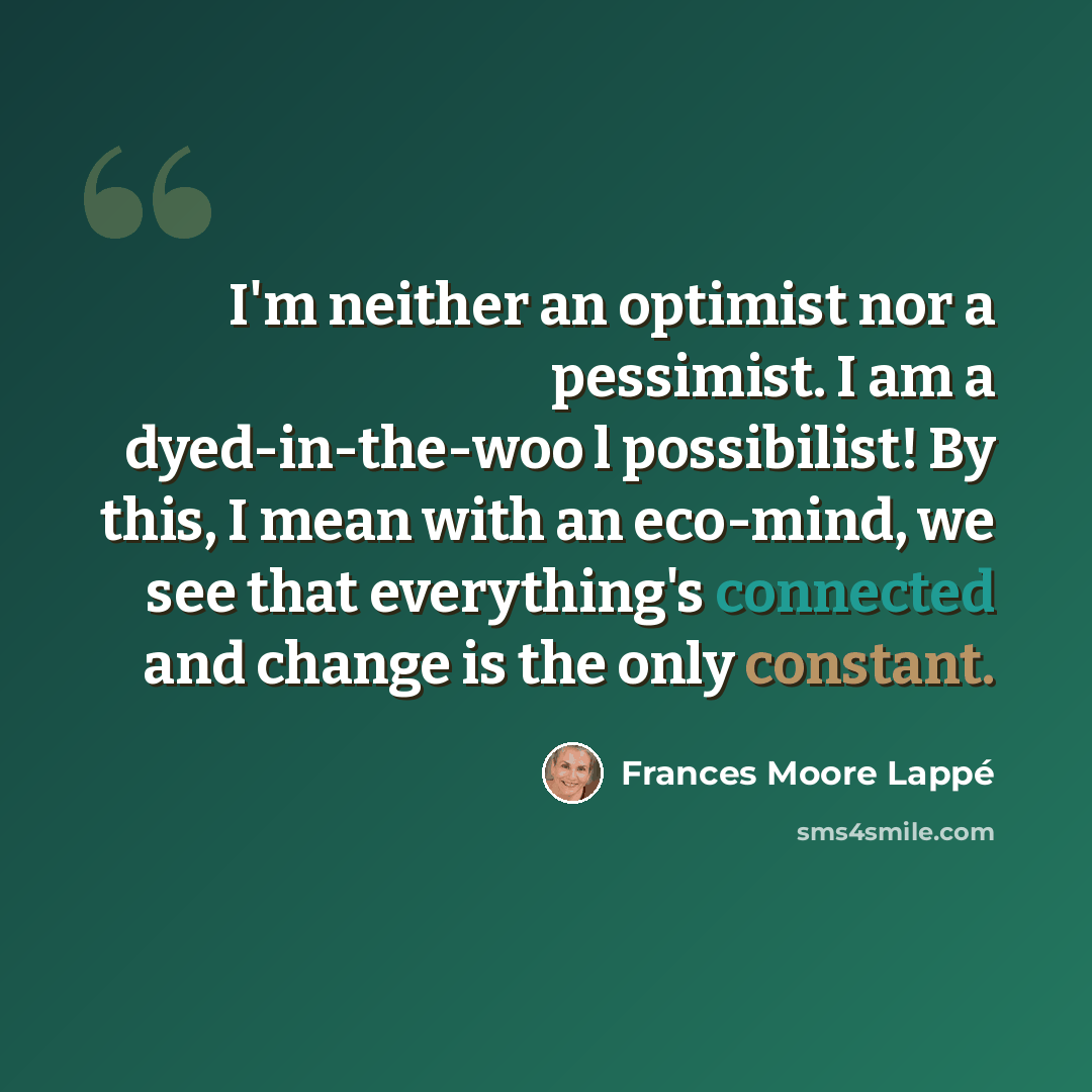 “I'm neither an optimist nor a pessimist. I am a dyed-in-the-woo l possibilist! By this, I mean with an eco-mind, we see that everything's connected and change is the only constant.” quote by Frances Moore Lappé