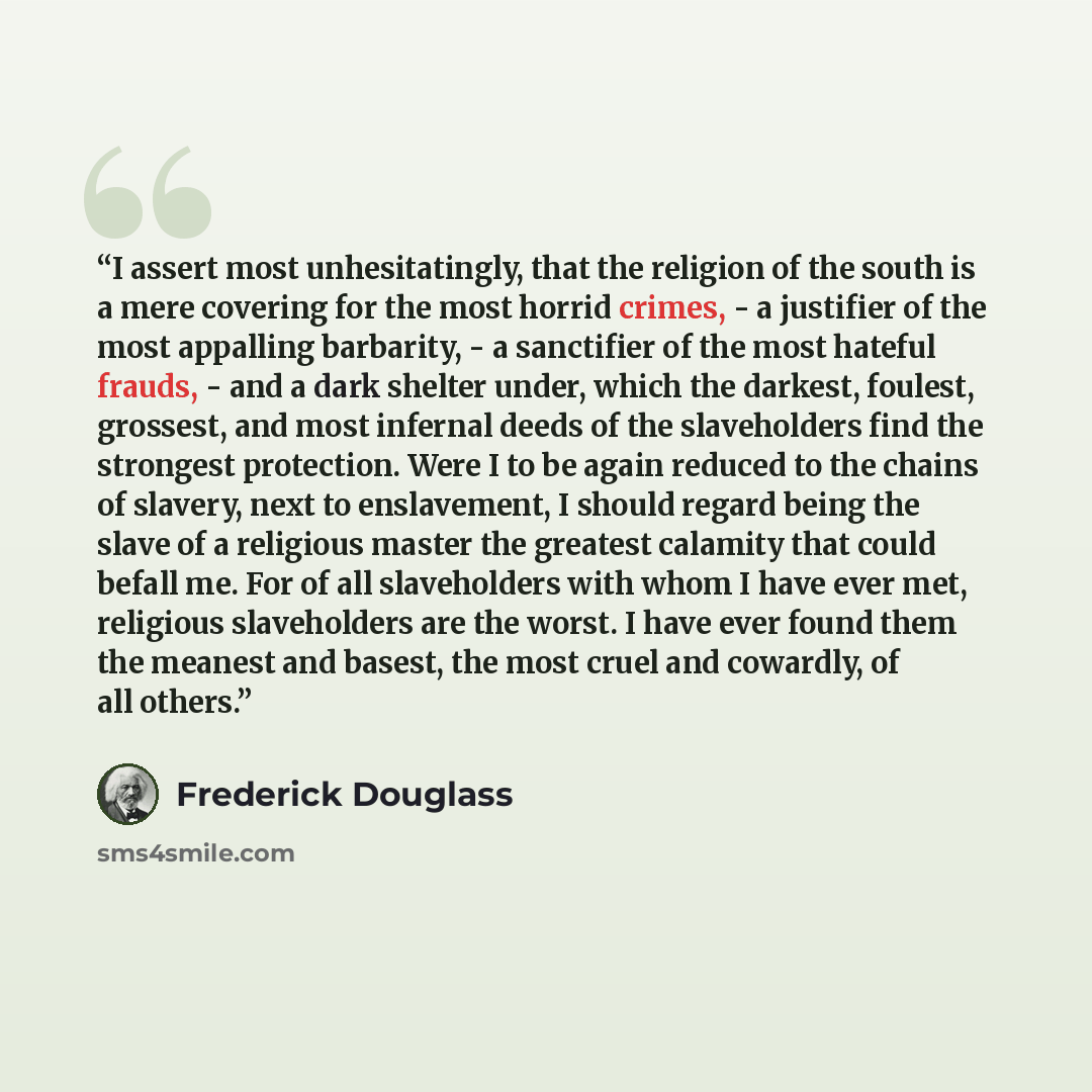 “I assert most unhesitatingly, that the religion of the south is a mere covering for the most horrid crimes, - a justifier of the most appalling barbarity, - a sanctifier of the most hateful frauds, - and a dark shelter under, which the darkest, foulest, grossest, and most infernal deeds of the…” quote by Frederick Douglass