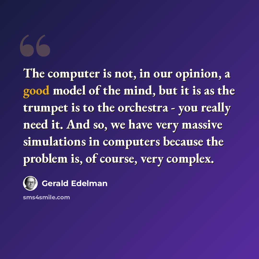 “The computer is not, in our opinion, a good model of the mind, but it is as the trumpet is to the orchestra - you really need it. And so, we have very massive simulations in computers because the problem is, of course, very complex.” quote by Gerald Edelman