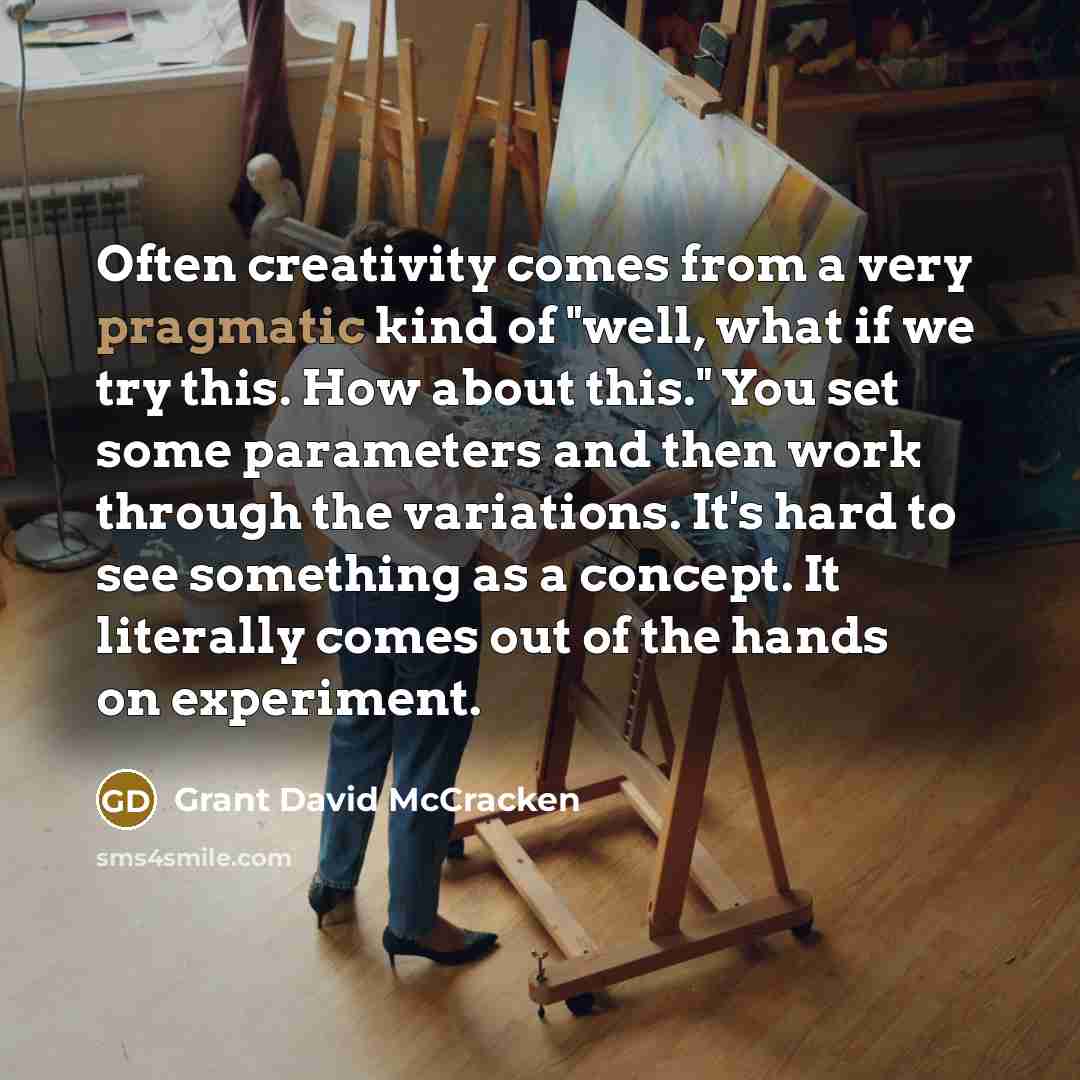 “Often creativity comes from a very pragmatic kind of "well, what if we try this. How about this." You set some parameters and then work through the variations. It's hard to see something as a concept. It literally comes out of the hands on experiment.” quote by Grant David McCracken