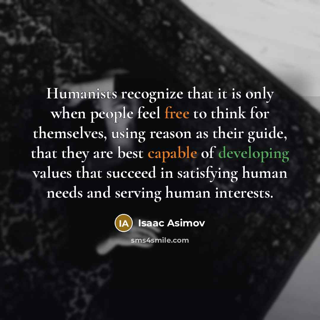 “Humanists recognize that it is only when people feel free to think for themselves, using reason as their guide, that they are best capable of developing values that succeed in satisfying human needs and serving human interests.” quote by Isaac Asimov