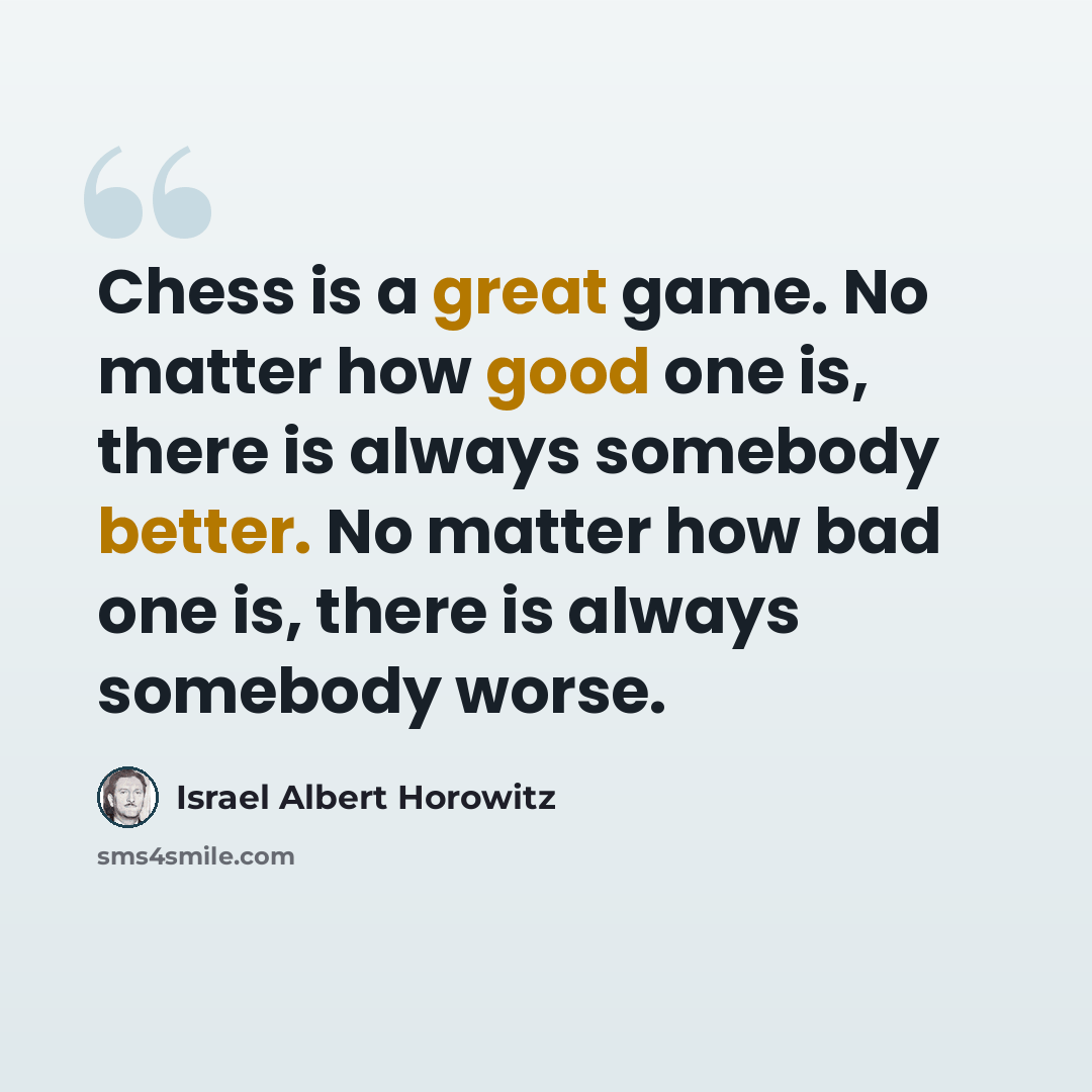 “Chess is a great game. No matter how good one is, there is always somebody better. No matter how bad one is, there is always somebody worse.” quote by Israel Albert Horowitz