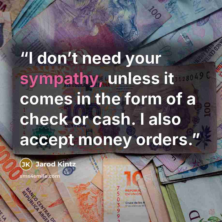 “I don’t need your sympathy, unless it comes in the form of a check or cash. I also accept money orders.” quote by Jarod Kintz