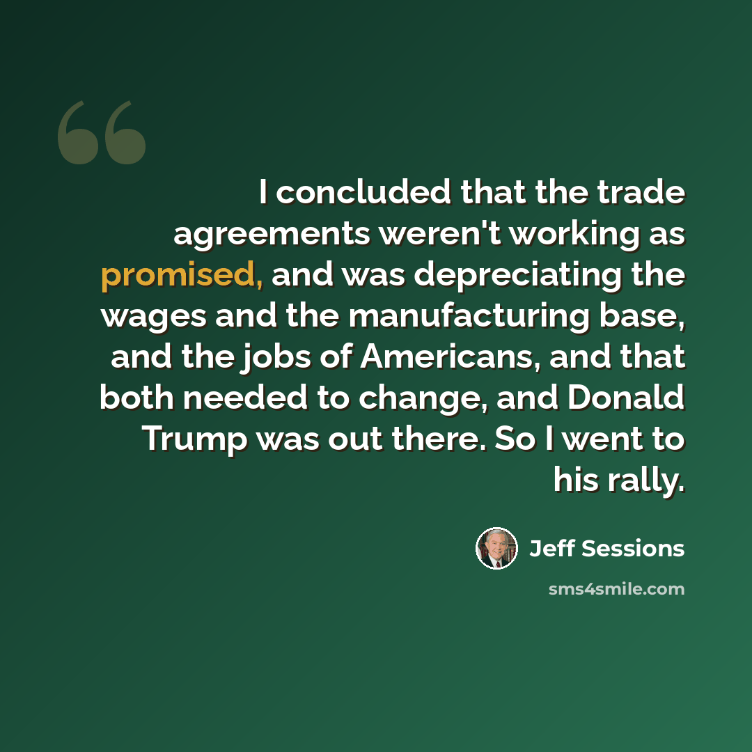 “I concluded that the trade agreements weren't working as promised, and was depreciating the wages and the manufacturing base, and the jobs of Americans, and that both needed to change, and Donald Trump was out there. So I went to his rally.” quote by Jeff Sessions