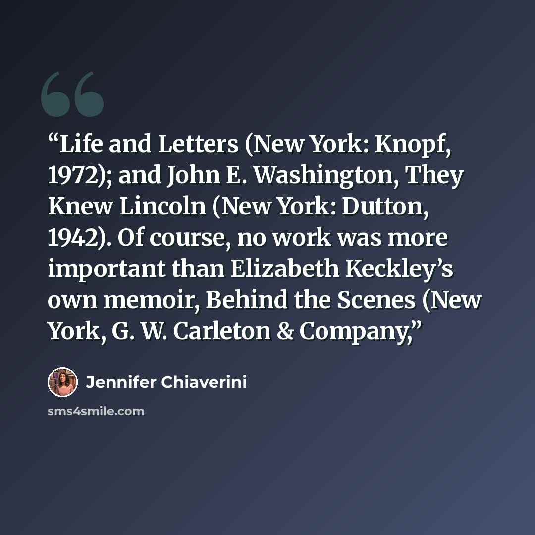 “Life and Letters (New York: Knopf, 1972); and John E. Washington, They Knew Lincoln (New York: Dutton, 1942). Of course, no work was more important than Elizabeth Keckley’s own memoir, Behind the Scenes (New York, G. W. Carleton & Company,” quote by Jennifer Chiaverini