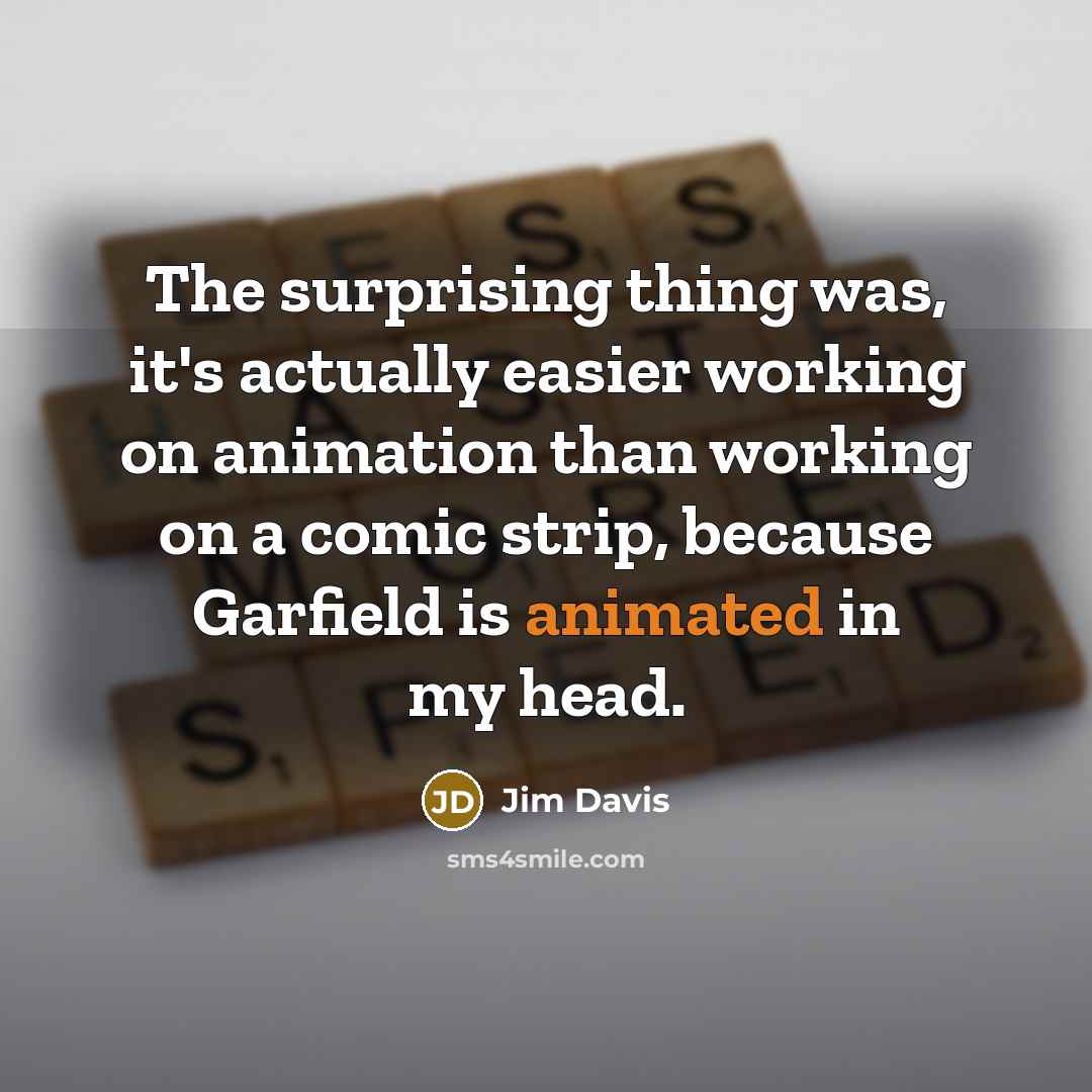 “The surprising thing was, it's actually easier working on animation than working on a comic strip, because Garfield is animated in my head.” quote by Jim Davis