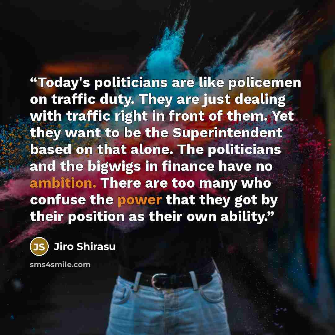“Today's politicians are like policemen on traffic duty. They are just dealing with traffic right in front of them. Yet they want to be the Superintendent based on that alone. The politicians and the bigwigs in finance have no ambition. There are too many who confuse the power that they got by…” quote by Jiro Shirasu