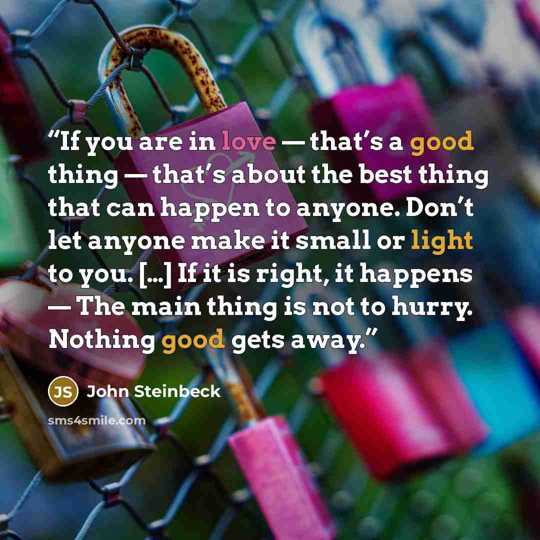 “If you are in love — that’s a good thing — that’s about the best thing that can happen to anyone. Don’t let anyone make it small or light to you. […] If it is right, it happens — The main thing is not to hurry. Nothing good gets away.” quote by John Steinbeck