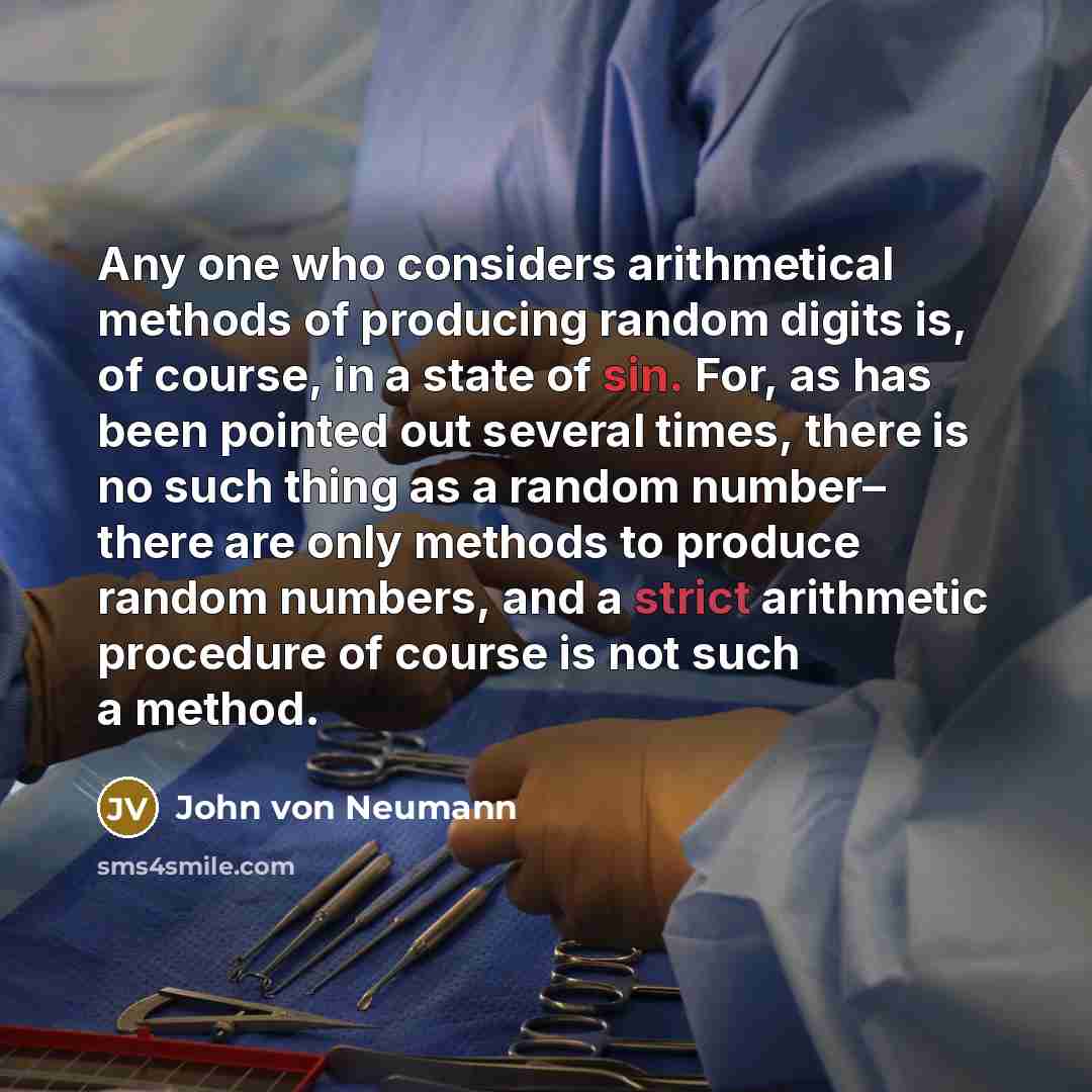 “Any one who considers arithmetical methods of producing random digits is, of course, in a state of sin. For, as has been pointed out several times, there is no such thing as a random number– there are only methods to produce random numbers, and a strict arithmetic procedure of course is not such a…” quote by John von Neumann