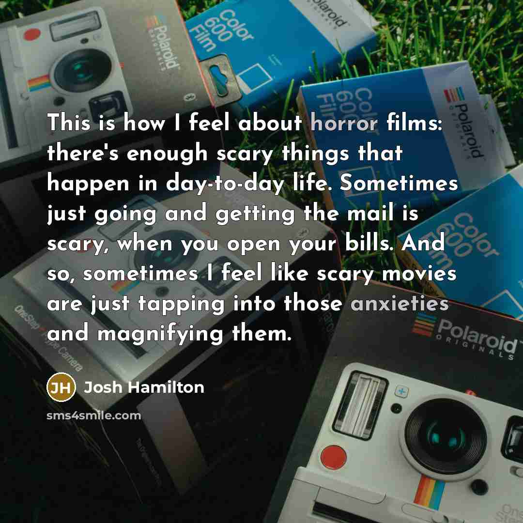 “This is how I feel about horror films: there's enough scary things that happen in day-to-day life. Sometimes just going and getting the mail is scary, when you open your bills. And so, sometimes I feel like scary movies are just tapping into those anxieties and magnifying them.” quote by Josh Hamilton