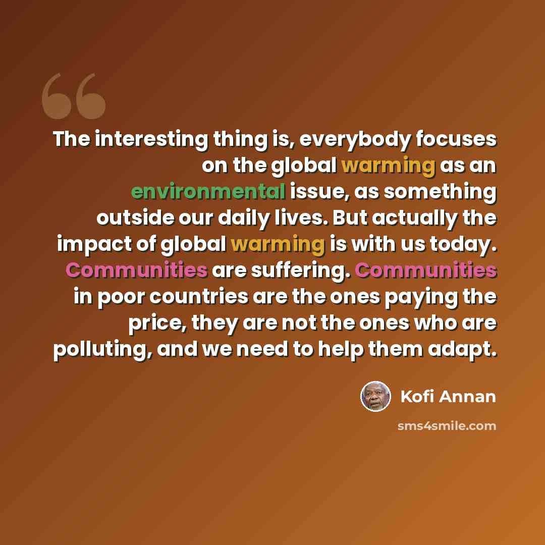 “The interesting thing is, everybody focuses on the global warming as an environmental issue, as something outside our daily lives. But actually the impact of global warming is with us today. Communities are suffering. Communities in poor countries are the ones paying the price, they are not the…” quote by Kofi Annan