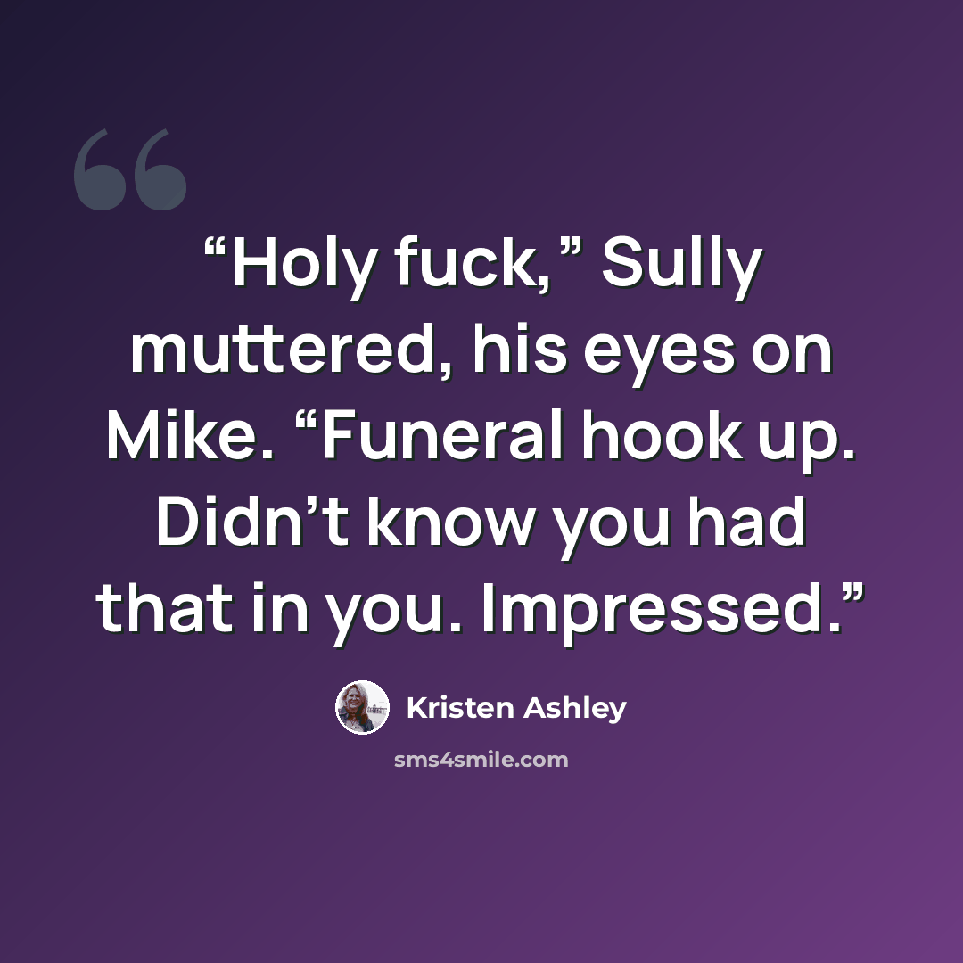 “Holy fuck,” Sully muttered, his eyes on Mike. “Funeral hook up. Didn’t know you had that in you. Impressed.” quote by Kristen Ashley