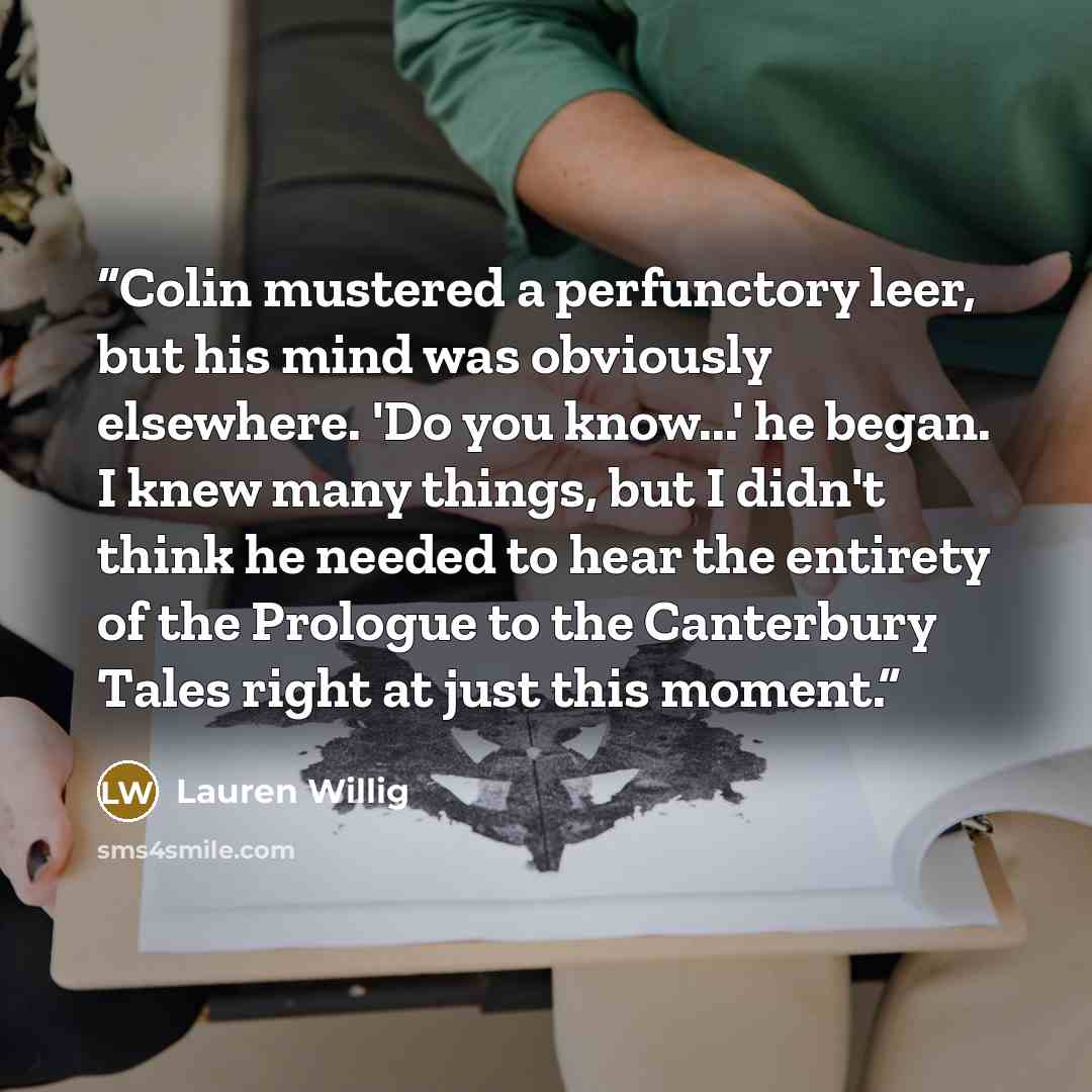“Colin mustered a perfunctory leer, but his mind was obviously elsewhere. 'Do you know...' he began. I knew many things, but I didn't think he needed to hear the entirety of the Prologue to the Canterbury Tales right at just this moment.” quote by Lauren Willig