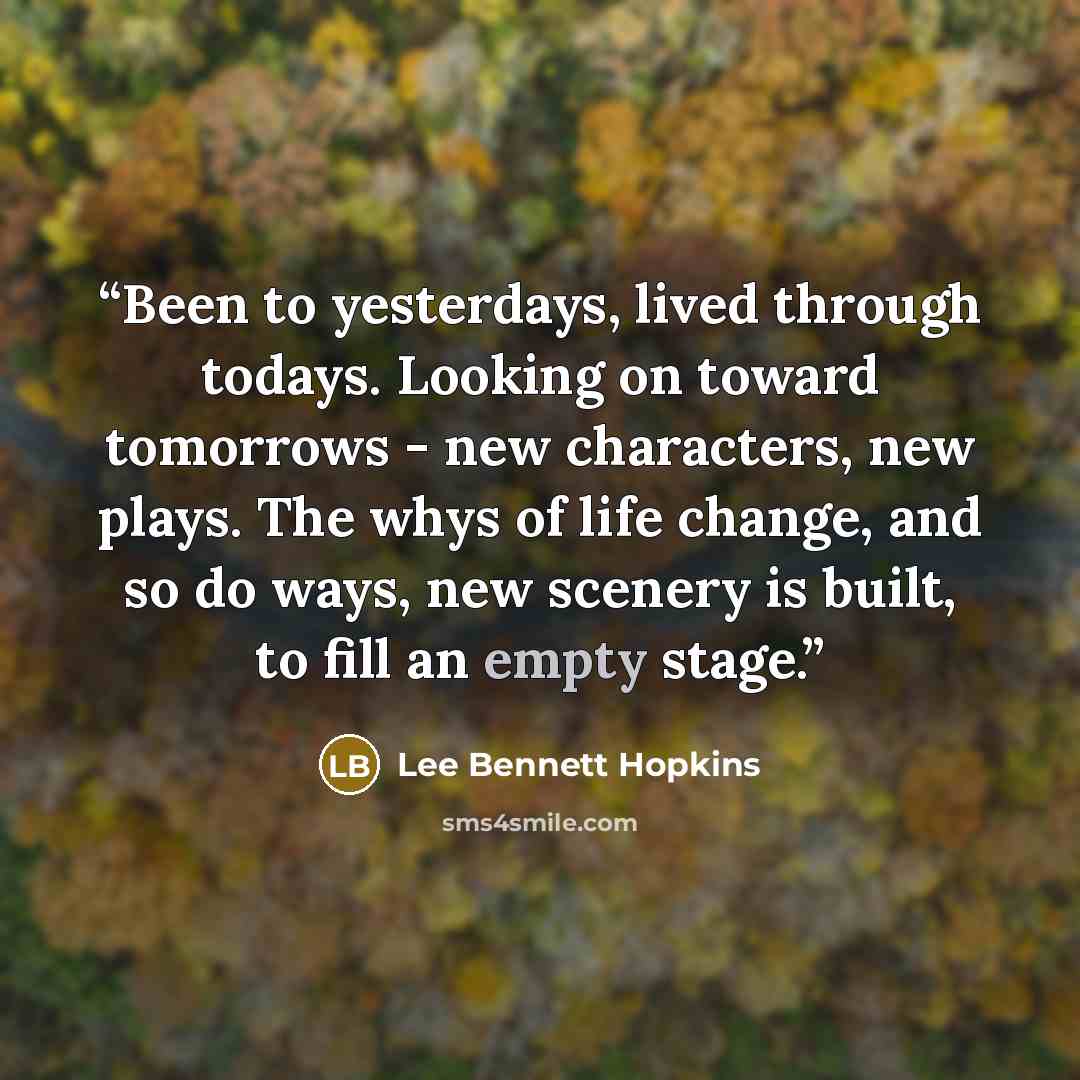 “Been to yesterdays, lived through todays. Looking on toward tomorrows - new characters, new plays. The whys of life change, and so do ways, new scenery is built, to fill an empty stage.” quote by Lee Bennett Hopkins