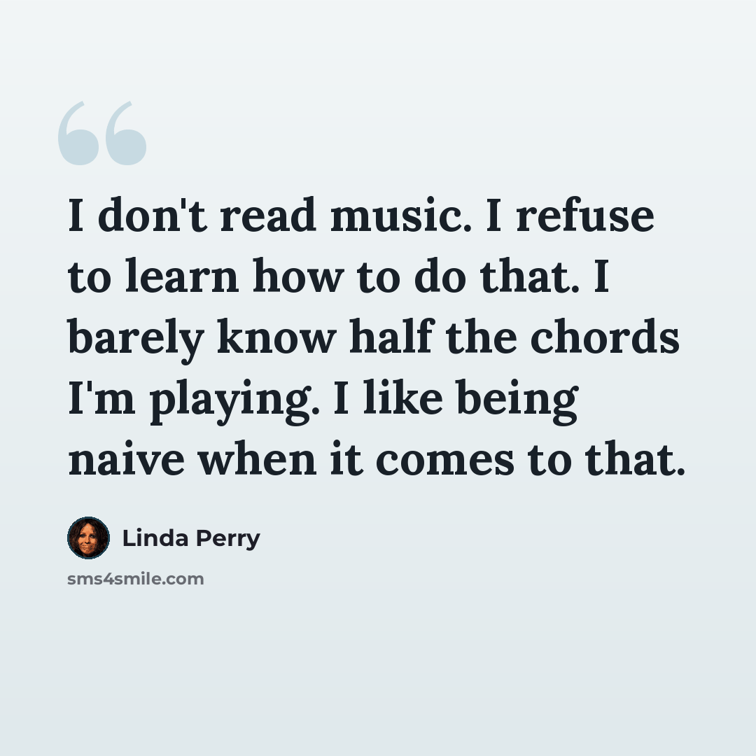 “I don't read music. I refuse to learn how to do that. I barely know half the chords I'm playing. I like being naive when it comes to that.” quote by Linda Perry