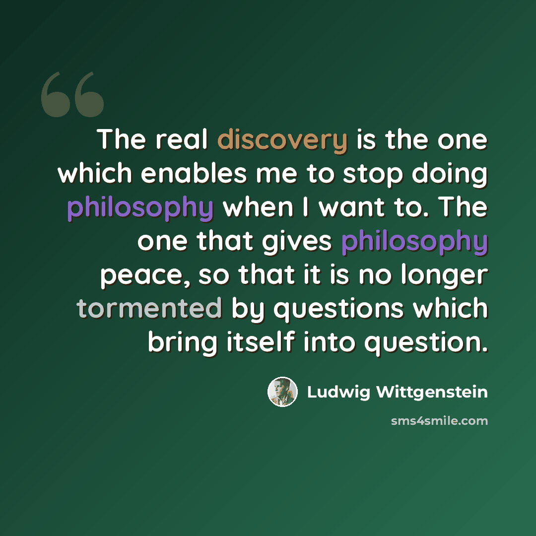 “The real discovery is the one which enables me to stop doing philosophy when I want to. The one that gives philosophy peace, so that it is no longer tormented by questions which bring itself into question.” quote by Ludwig Wittgenstein