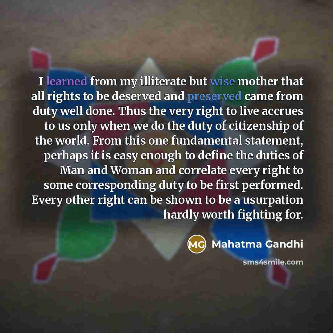 “I learned from my illiterate but wise mother that all rights to be deserved and preserved came from duty well done. Thus the very right to live accrues to us only when we do the duty of citizenship of the world. From this one fundamental statement, perhaps it is easy enough to define the duties of…” quote by Mahatma Gandhi