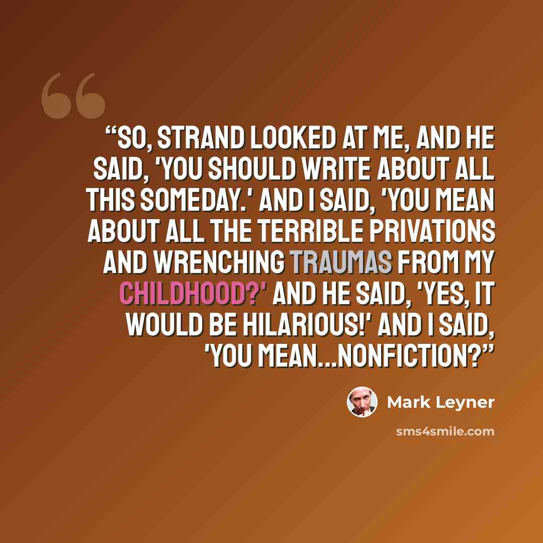 “So, Strand looked at me, and he said, 'You should write about all this someday.' And I said, 'You mean about all the terrible privations and wrenching traumas from my childhood?' And he said, 'Yes, it would be hilarious!' And I said, 'You mean...nonfiction?” quote by Mark Leyner