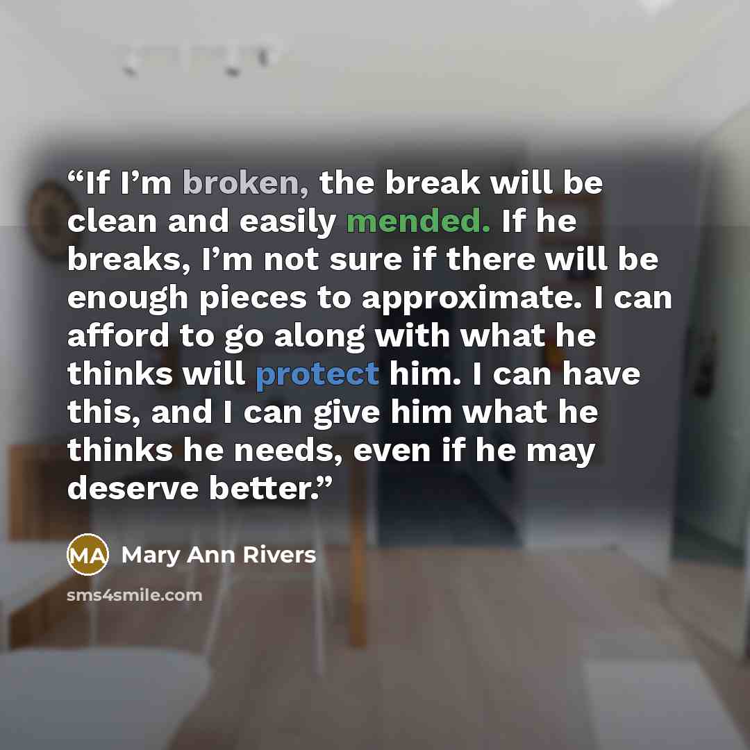 “If I’m broken, the break will be clean and easily mended. If he breaks, I’m not sure if there will be enough pieces to approximate. I can afford to go along with what he thinks will protect him. I can have this, and I can give him what he thinks he needs, even if he may deserve better.” quote by Mary Ann Rivers