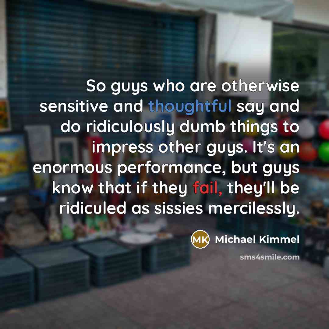“So guys who are otherwise sensitive and thoughtful say and do ridiculously dumb things to impress other guys. It's an enormous performance, but guys know that if they fail, they'll be ridiculed as sissies mercilessly.” quote by Michael Kimmel
