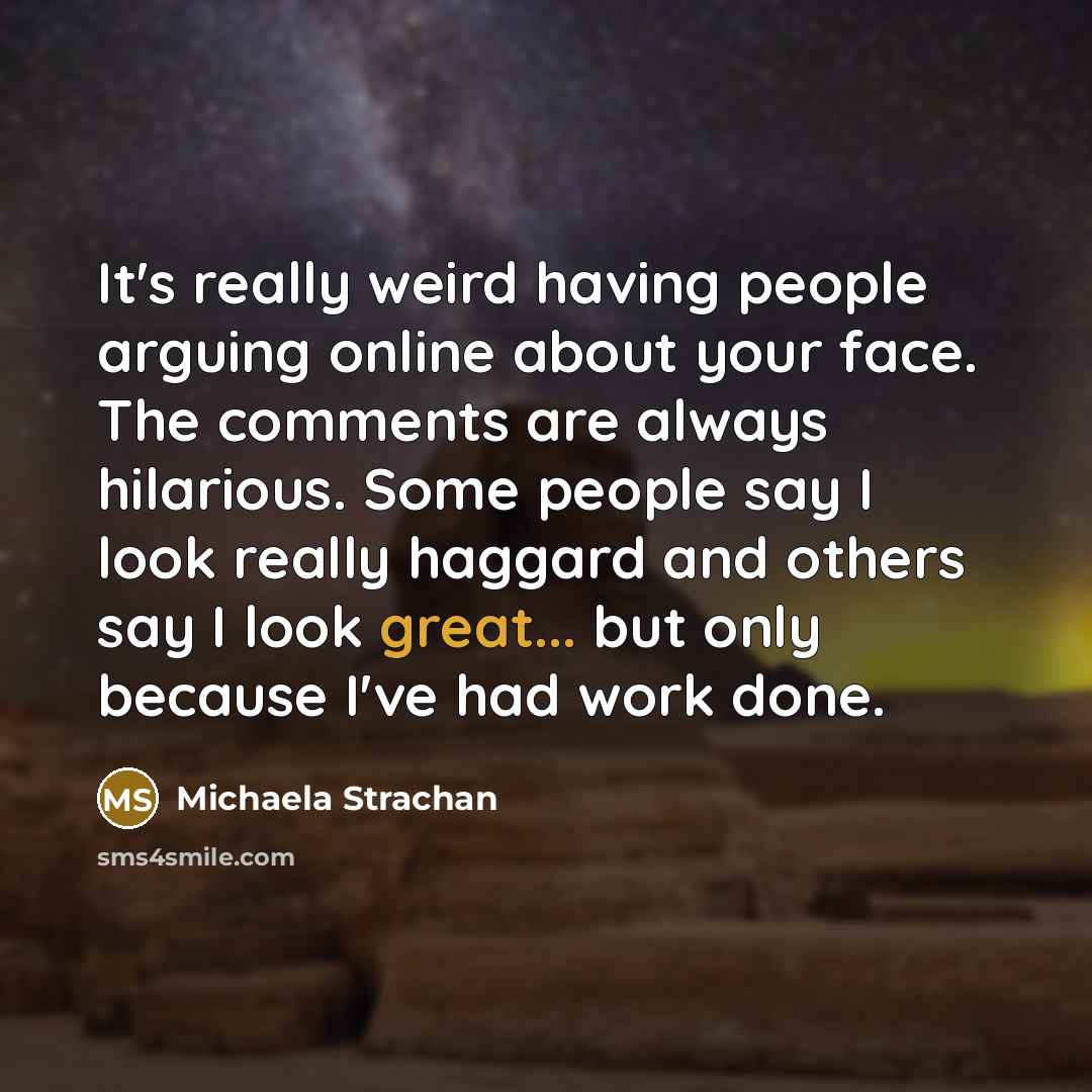 “It's really weird having people arguing online about your face. The comments are always hilarious. Some people say I look really haggard and others say I look great... but only because I've had work done.” quote by Michaela Strachan