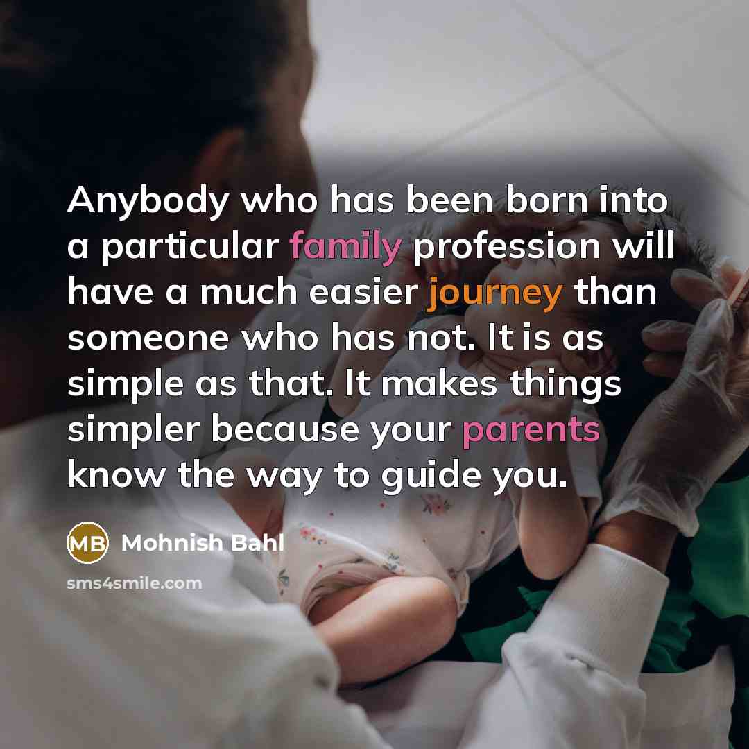 “Anybody who has been born into a particular family profession will have a much easier journey than someone who has not. It is as simple as that. It makes things simpler because your parents know the way to guide you.” quote by Mohnish Bahl