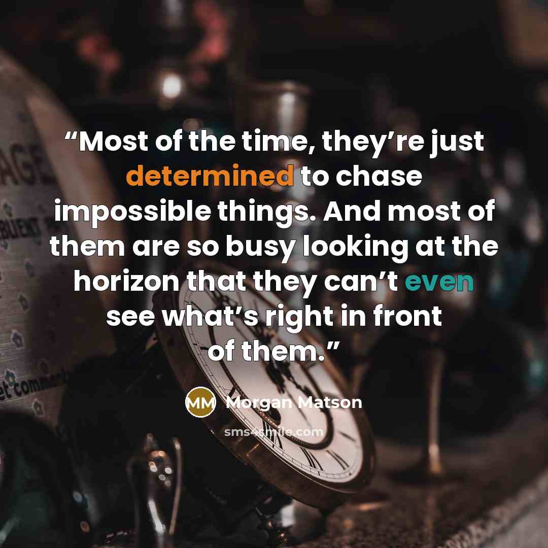 “Most of the time, they’re just determined to chase impossible things. And most of them are so busy looking at the horizon that they can’t even see what’s right in front of them.” quote by morgan matson