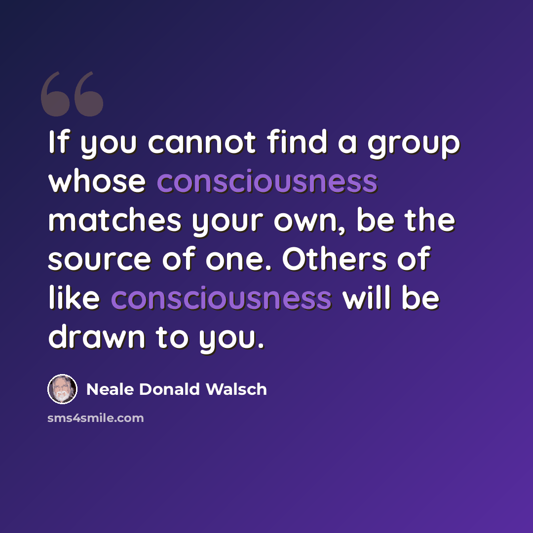 “If you cannot find a group whose consciousness matches your own, be the source of one. Others of like consciousness will be drawn to you.” quote by Neale Donald Walsch