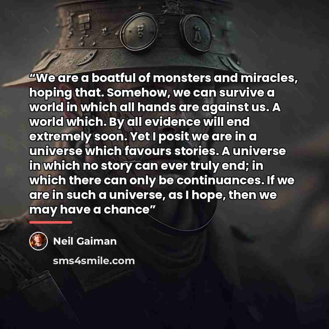 “We are a boatful of monsters and miracles, hoping that. Somehow, we can survive a world in which all hands are against us. A world which. By all evidence will end extremely soon. Yet I posit we are in a universe which favours stories. A universe in which no story can ever truly end; in which there…” quote by Neil Gaiman