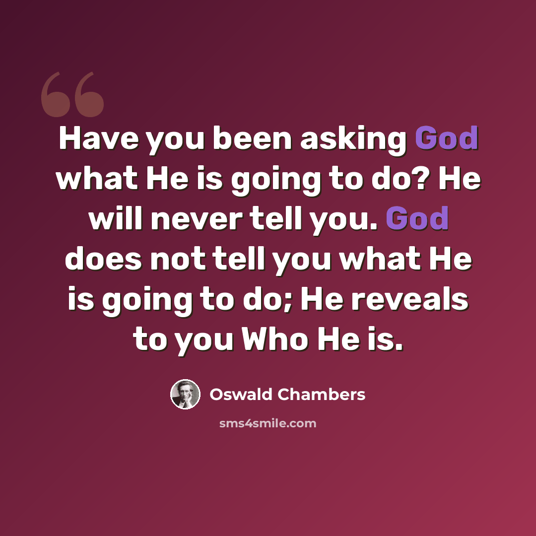 “Have you been asking God what He is going to do? He will never tell you. God does not tell you what He is going to do; He reveals to you Who He is.” quote by Oswald Chambers