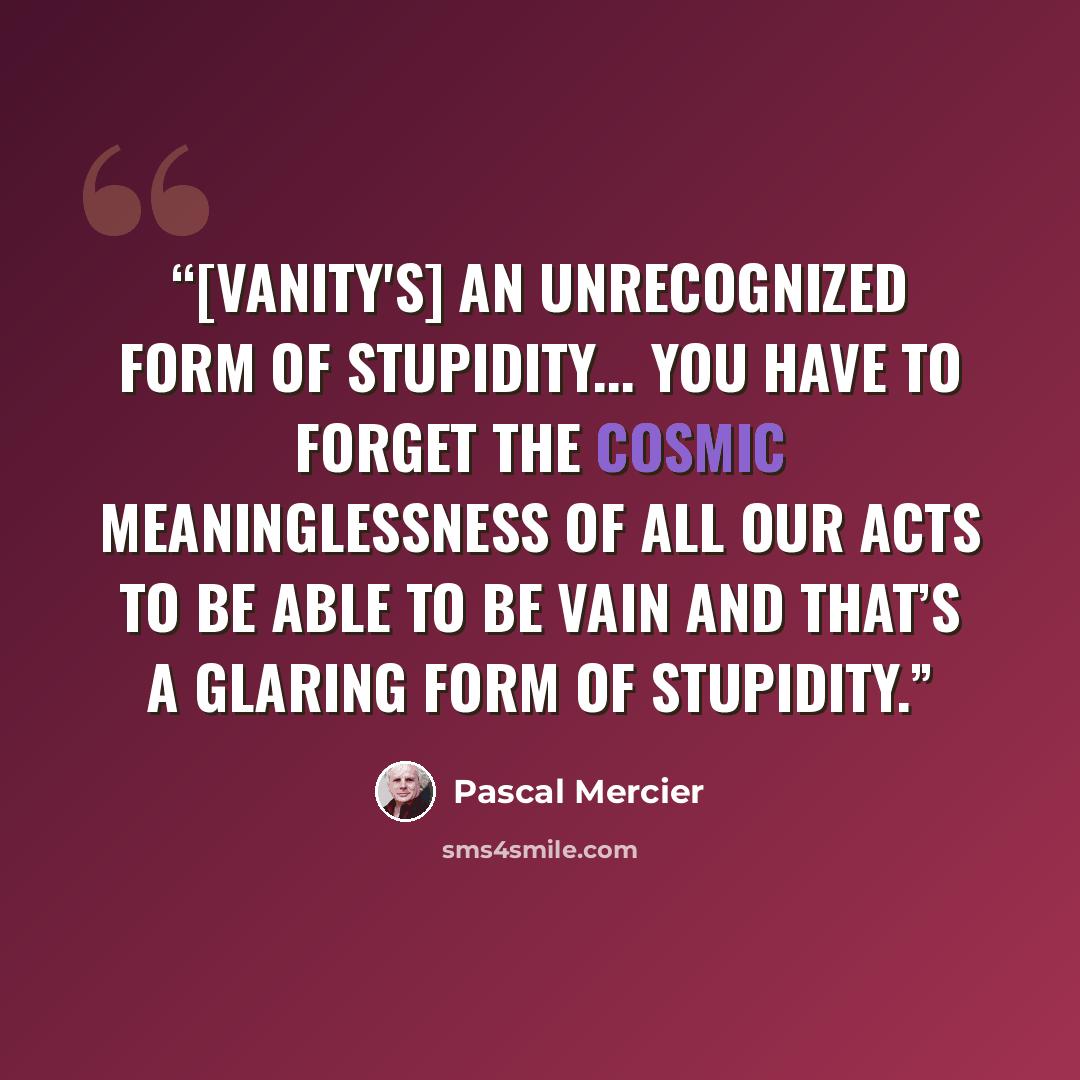 “[Vanity's] an unrecognized form of stupidity... you have to forget the cosmic meaninglessness of all our acts to be able to be vain and that’s a glaring form of stupidity.” quote by Pascal Mercier