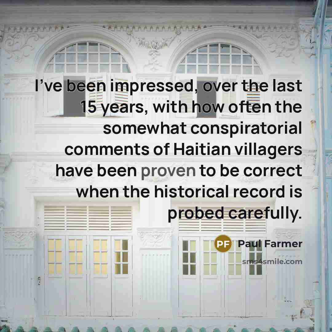 “I've been impressed, over the last 15 years, with how often the somewhat conspiratorial comments of Haitian villagers have been proven to be correct when the historical record is probed carefully.” quote by Paul Farmer