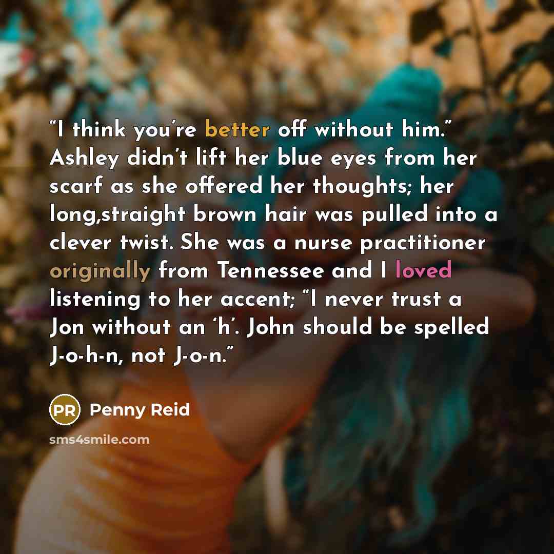 “I think you’re better off without him.” Ashley didn’t lift her blue eyes from her scarf as she offered her thoughts; her long,straight brown hair was pulled into a clever twist. She was a nurse practitioner originally from Tennessee and I loved listening to her accent; “I never trust a Jon without…” quote by Penny Reid