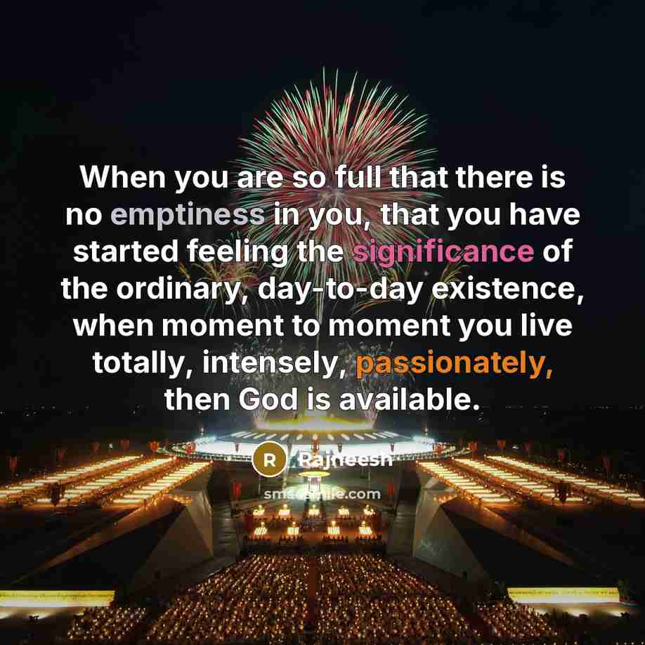 “When you are so full that there is no emptiness in you, that you have started feeling the significance of the ordinary, day-to-day existence, when moment to moment you live totally, intensely, passionately, then God is available.” quote by Rajneesh