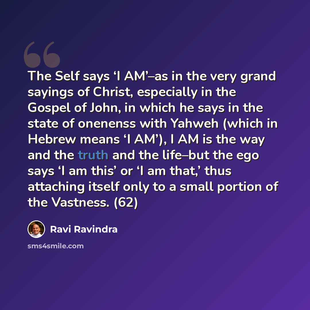 “The Self says ‘I AM’–as in the very grand sayings of Christ, especially in the Gospel of John, in which he says in the state of onenenss with Yahweh (which in Hebrew means ‘I AM’), I AM is the way and the truth and the life–but the ego says ‘I am this’ or ‘I am that,’ thus attaching itself only to…” quote by Ravi Ravindra