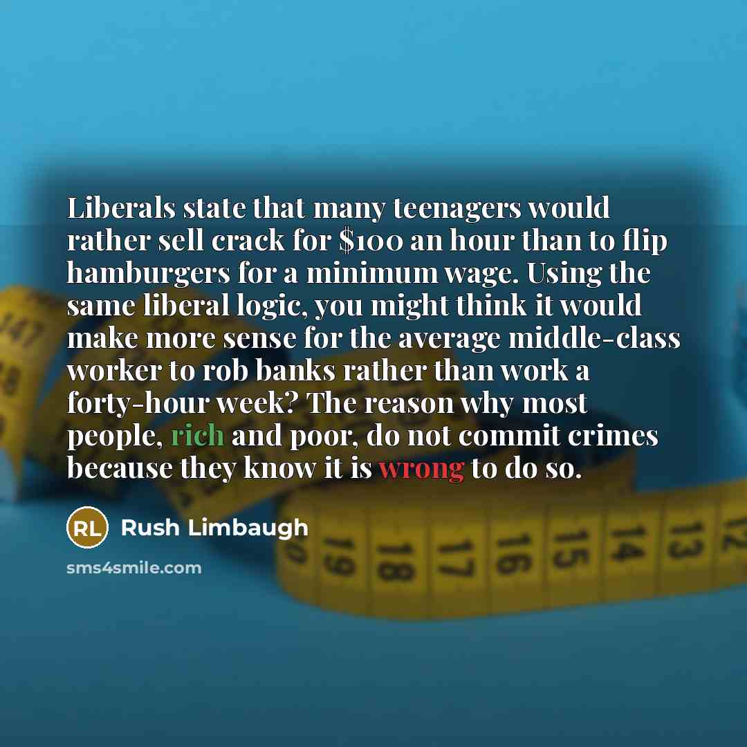 “Liberals state that many teenagers would rather sell crack for $100 an hour than to flip hamburgers for a minimum wage. Using the same liberal logic, you might think it would make more sense for the average middle-class worker to rob banks rather than work a forty-hour week? The reason why most…” quote by Rush Limbaugh