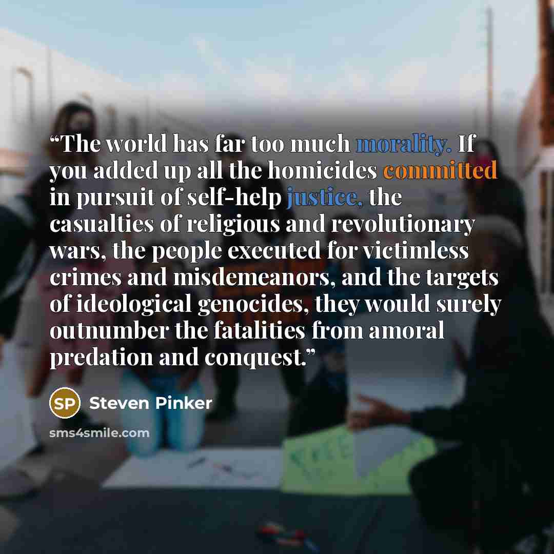 “The world has far too much morality. If you added up all the homicides committed in pursuit of self-help justice, the casualties of religious and revolutionary wars, the people executed for victimless crimes and misdemeanors, and the targets of ideological genocides, they would surely outnumber…” quote by Steven Pinker