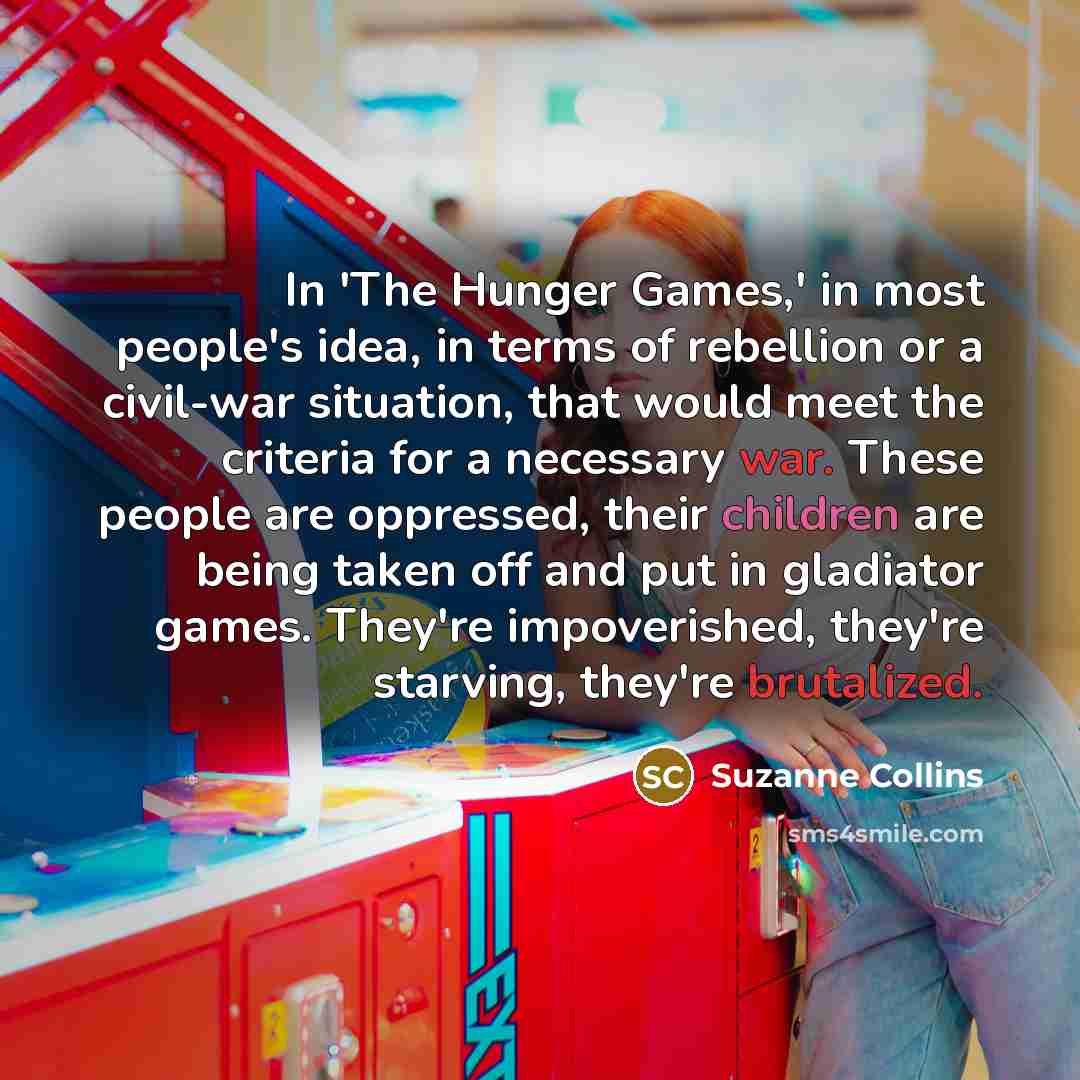 “In 'The Hunger Games,' in most people's idea, in terms of rebellion or a civil-war situation, that would meet the criteria for a necessary war. These people are oppressed, their children are being taken off and put in gladiator games. They're impoverished, they're starving, they're brutalized.” quote by Suzanne Collins