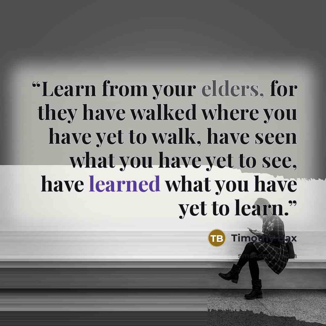 “Learn from your elders, for they have walked where you have yet to walk, have seen what you have yet to see, have learned what you have yet to learn.” quote by Timothy Bax