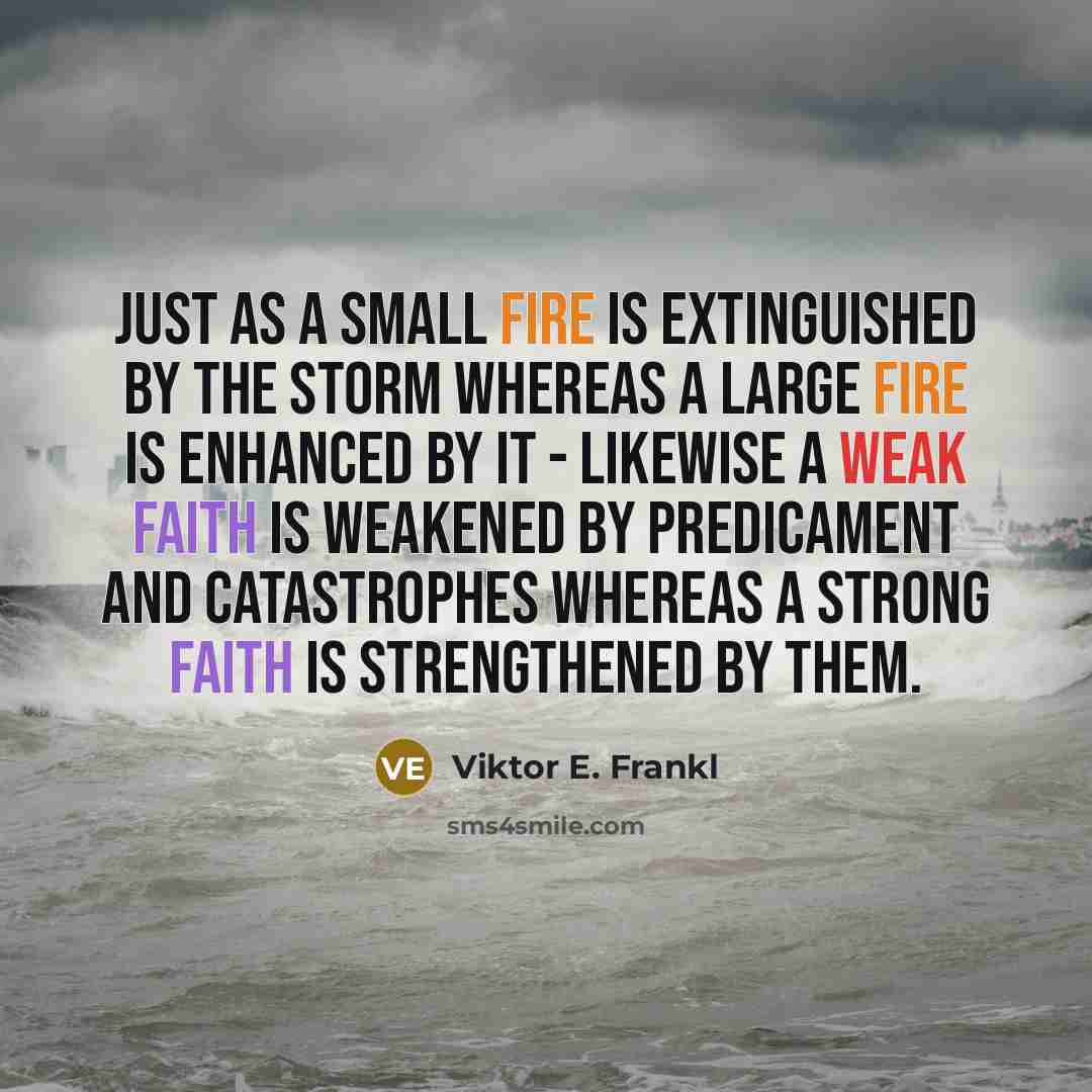 “Just as a small fire is extinguished by the storm whereas a large fire is enhanced by it - likewise a weak faith is weakened by predicament and catastrophes whereas a strong faith is strengthened by them.” quote by Viktor E. Frankl