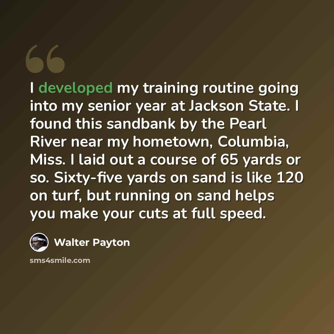 “I developed my training routine going into my senior year at Jackson State. I found this sandbank by the Pearl River near my hometown, Columbia, Miss. I laid out a course of 65 yards or so. Sixty-five yards on sand is like 120 on turf, but running on sand helps you make your cuts at full speed.” quote by Walter Payton