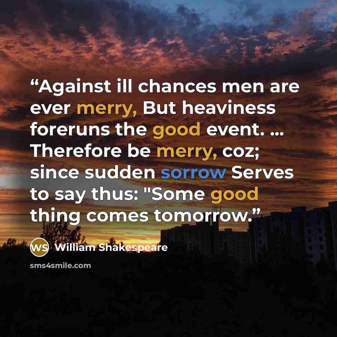 “Against ill chances men are ever merry, But heaviness foreruns the good event. ... Therefore be merry, coz; since sudden sorrow Serves to say thus: "Some good thing comes tomorrow.” quote by William Shakespeare