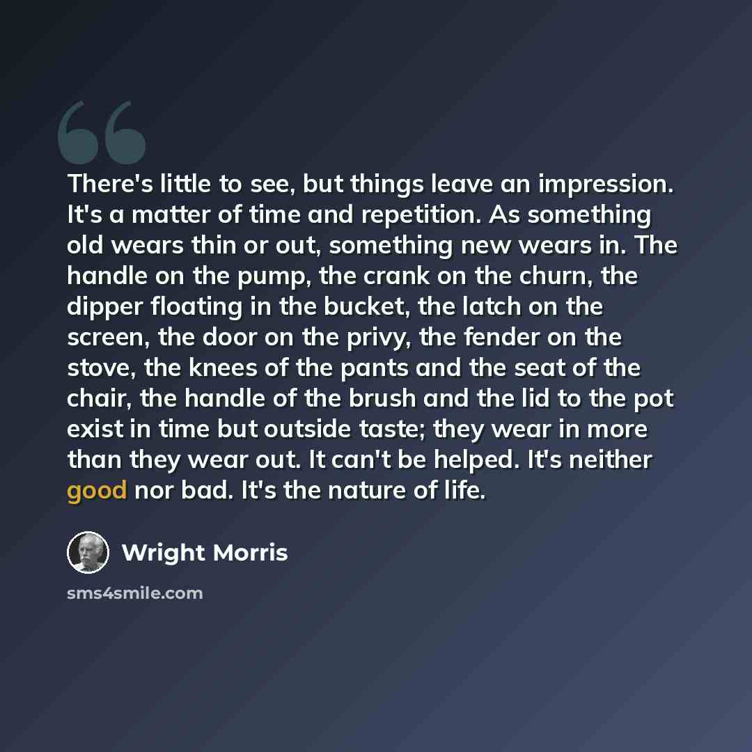 “There's little to see, but things leave an impression. It's a matter of time and repetition. As something old wears thin or out, something new wears in. The handle on the pump, the crank on the churn, the dipper floating in the bucket, the latch on the screen, the door on the privy, the fender on…” quote by Wright Morris