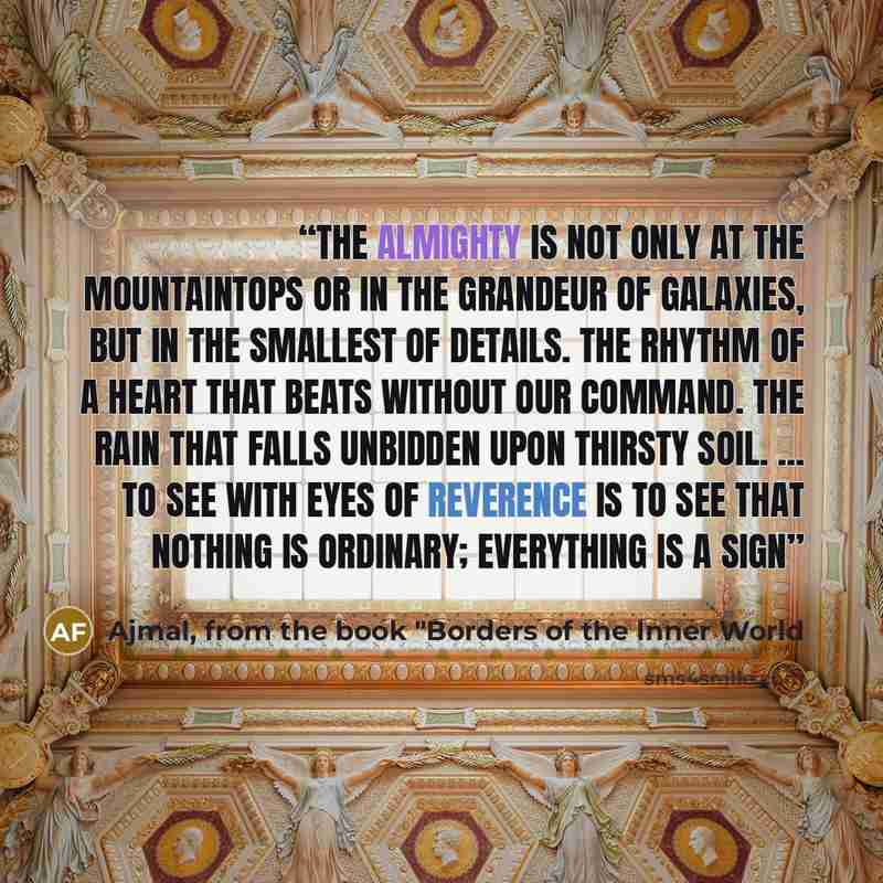 “The Almighty is not only at the mountaintops or in the grandeur of galaxies, but in the smallest of details. The rhythm of a heart that beats without our command. The rain that falls unbidden upon thirsty soil. ... To see with eyes of reverence is to see that nothing is ordinary; everything is a…” quote by Ajmal, from the book "Borders of the Inner World