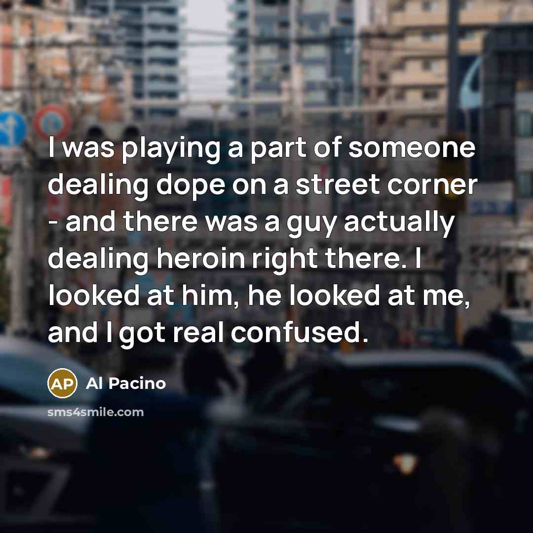 “I was playing a part of someone dealing dope on a street corner - and there was a guy actually dealing heroin right there. I looked at him, he looked at me, and I got real confused.” quote by Al Pacino